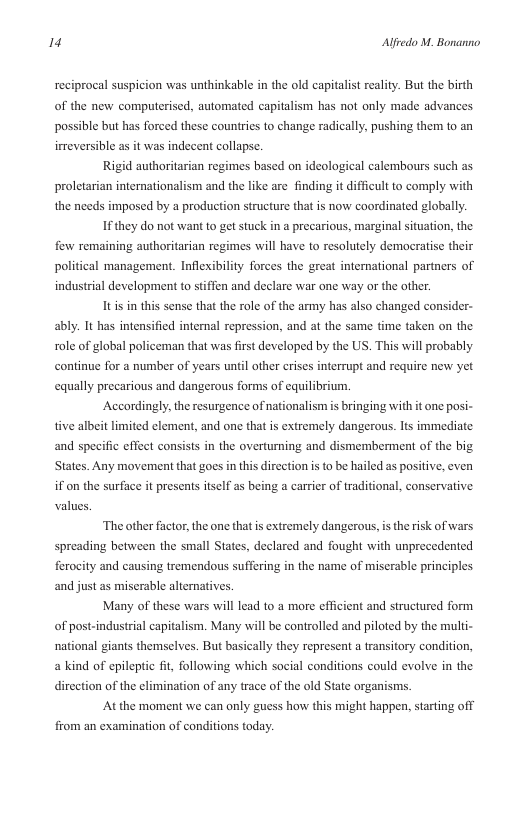 14 Alfredo M. Bonanno  reciprocal suspicion was unthinkable in the old capitalist reality. But the birth of the new computerised, automated capitalism has not only made advances possible but has forced these counties to change radically, pushing them to an irreversible as it was indecent collapse.  Rigid authoritarian regimes based on ideological calembours such as proletarian internationalism and the like are finding it difficult to comply with the needs imposed by a production structure that is now coordinated globally.  Ifthey do not want to get stuck in a precarious, marginal situation, the few remaining authoritarian regimes will have to resolutely democratise their political management. Inflexibility forces the great international partners of industrial development to stiffen and declare war one way or the other.  Itisin g  sense that the role of the army has also changed consider- ably. It has intensified internal repression, and at the same time taken on the role of global policeman that was first developed by the US. This will probably continue for a number of years unil other erises interrupt and require new yet equally precarious and dangerous forms of equilibrium.  Accordingly, the resurgence of nationalism is bringing with it one posi- tive albeit limited element, and one that is extremely dangerous. Its immediate and specific effect consists in the overturning and dismemberment of the big States. Any movement that goes in this dircction is to be hailed as positive, even if on the surface it presents itself as being a carrier of traditional, conservative. values  ‘The other factor, the one thatis extremely dangerous, s the risk of wars  spreading between the small States, declared and fought with unprecedented ferocity and causing tremendous suffering in the name of miserable principles and just as miserable alternatives.  Many of these wars will lead to a more efficient and structured form of post-industrial capitalism. Many will be controlled and piloted by the mult- national giants themselves. But basically they represent a transitory condition, a kind of epileptic fit, following which social conditions could evolve in the dircetion of the climination of any trace of the old State organisms.  At the moment we can only guess how this might happen, starting off from an examination of conditions today. 